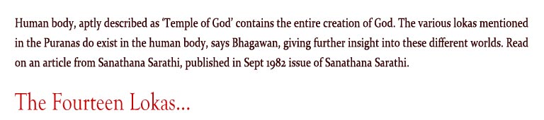 The Fourteen Lokas: Human body, aptly described as ‘Temple of God’ contains the entire creation of God. The various lokas mentioned in the Puranas do exist in the human body, says Bhagawan, giving further insight into these different worlds. Read on an article from Sanathana Sarathi, published in Sept 1982 issue of Sanathana Sarathi.