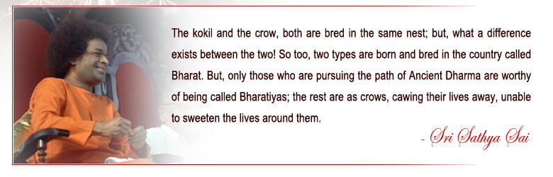 The kokil and the crow, both are bred in the same nest; but, what a difference exists between the two! So too, two types are born and bred in the country called Bharat. But, only those who are pursuing the path of Ancient Dharma are worthy of being called Bharatiyas; the rest are as crows, cawing their lives away, unable to sweeten the lives around them. - Sri Sathya Sai