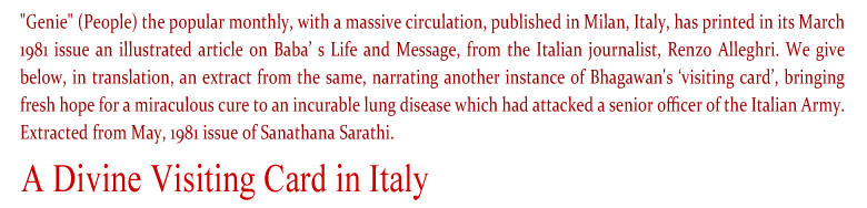 A Divine Visiting Card in Italy: "Genie" (People) the popular monthly, with a massive circulation, published in Milan, Italy, has printed in its March 1981 issue an illustrated article on Baba’ s Life and Message, from the Italian journalist, Renzo Alleghri. We give below, in translation, an extract from the same, narrating another instance of Bhagawan's ‘visiting card’, bringing fresh hope for a miraculous cure to an incurable lung disease which had attacked a senior officer of the Italian Army. Extracted from May, 1981 issue of Sanathana Sarathi.