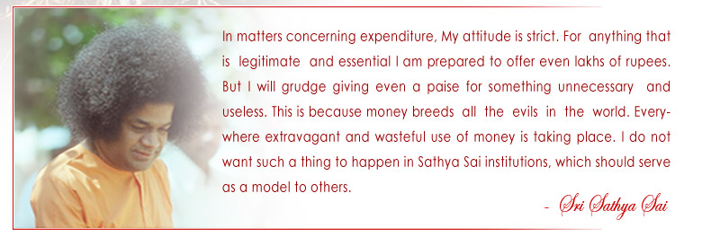 In matters concerning expenditure, My attitude is strict. For anything that is legitimate and essential I am prepared to offer even lakhs of rupees. But I will grudge giving even a paise for something unnecessary and useless. This is because money breeds  all  the  evils  in  the  world. Everywhere extravagant and wasteful use of money is taking place. I do not want such a thing to happen in Sathya Sai institutions, which should serve as a model to others. - Sri Sathya Sai