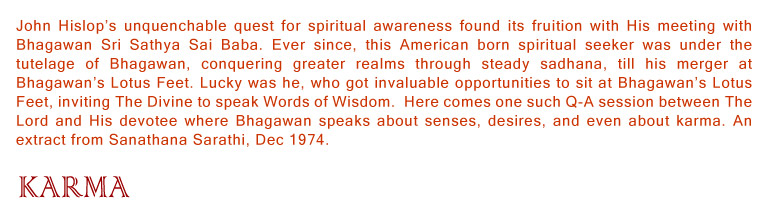 John Hislop’s unquenchable quest for spiritual awareness found its fruition with His meeting with Bhagawan Sri Sathya Sai Baba. Ever since, this American born spiritual seeker was under the tutelage of Bhagawan, conquering greater realms through steady sadhana, till his merger at Bhagawan’s Lotus Feet. Lucky was he, who got invaluable opportunities to sit at Bhagawan’s Lotus Feet, inviting The Divine to speak Words of Wisdom.  Here comes one such Q-A session between The Lord and His devotee where Bhagawan speaks about senses, desires, and even about karma. An extract from Sanathana Sarathi, Dec 1974.