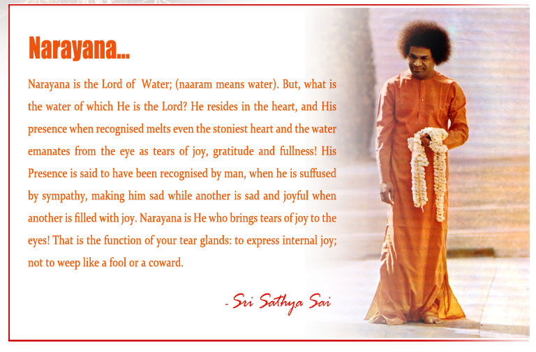 Narayana: Narayana is the Lord of  Water; (naaram means water). But, what is the water of which He is the Lord? He resides in the heart, and His presence when recognised melts even the stoniest heart and the water emanates from the eye as tears of joy, gratitude and fullness! His Presence is said to have been recognised by man, when he is suffused by sympathy, making him sad while another is sad and joyful when another is filled with joy. Narayana is He who brings tears of joy to the eyes! That is the function of your tear glands: to express internal joy; not to weep like a fool or a coward. - Sri Sathya Sai