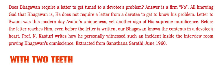 With Two Teeth: Does Bhagawan require a letter to get tuned to a devotee’s problem? Answer is a firm “No”. All knowing God that Bhagawan is, He does not require a letter from a devotee to get to know his problem. Letter to Swami was this modern-day Avatar’s uniqueness, yet another sign of His supreme munificence. Before the letter reaches Him, even before the letter is written, our Bhagawan knows the contents in a devotee’s heart. Prof. N. Kasturi writes how he personally witnessed such an incident inside the interview room proving Bhagawan’s omniscience. Extracted from Sanathana Sarathi June 1960.