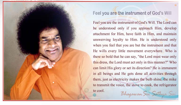 Feel you are the instrument of God's Will: The Lord can be understood only if you approach Him, develop attachment for Him, have faith in Him, and maintain unswerving loyalty to Him. He is understood only when you feel that you are but the instrument and that He wills every little movement everywhere. Who is there so bold that he can say, "the Lord must wear only this dress, the Lord must act only in this manner?" Who can limit His glory or set its direction? He is immanent in all beings and He gets done all activities through them, just as electricity makes the bulb shine, the mike to transmit the voice, the stove to cook, the refrigerator to cool. - Sri Sathya Sai