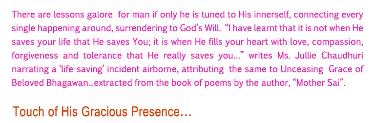 Touch of His Gracious Presence: There are lessons galore for man if only he is tuned to His innerself, connecting every single happening around, surrendering to God’s Will.  “I have learnt that it is not when He saves your life that He saves You; it is when He fills your heart with love, compassion, forgiveness and tolerance that He really saves you…” writes Ms. Jullie Chaudhuri narrating a ‘life-saving’ incident airborne, attributing the same to Unceasing Grace of Beloved Bhagawan...extracted from the book of poems by the author, “Mother Sai”.