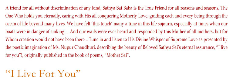 I Live For You: A friend for all without discrimination of any kind, Sathya Sai Baba is the True Friend for all reasons and seasons, The One Who holds you eternally, caring with His all conquering Motherly Love, guiding each and every being through the ocean of life beyond many lives. We have felt ‘this touch’ many a time in this life sojourn, especially at times when our boats were in danger of sinking ... And our wails were ever heard and responded by this Mother of all mothers, but for Whom creation would not have been there... Tune in and listen to His Divine Whisper of Supreme Love as presented by the poetic imagination of Ms. Nupur Chaudhuri, describing the beauty of Beloved Sathya Sai’s eternal assurance, “I live for you”!, originally published in the book of poems, “Mother Sai”.