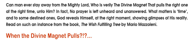 Can man ever stay away from the Mighty Lord, Who is verily The Divine Magnet That pulls the right one at the right time, unto Him? In fact, No prayer is left unheard and unanswered. What matters is 'time', and to some destined ones, God reveals Himself, at the right moment, showing glimpses of His reality.Readon such an from the book, The Wish Fulfilling Tree by Mario Mazzoleni. 