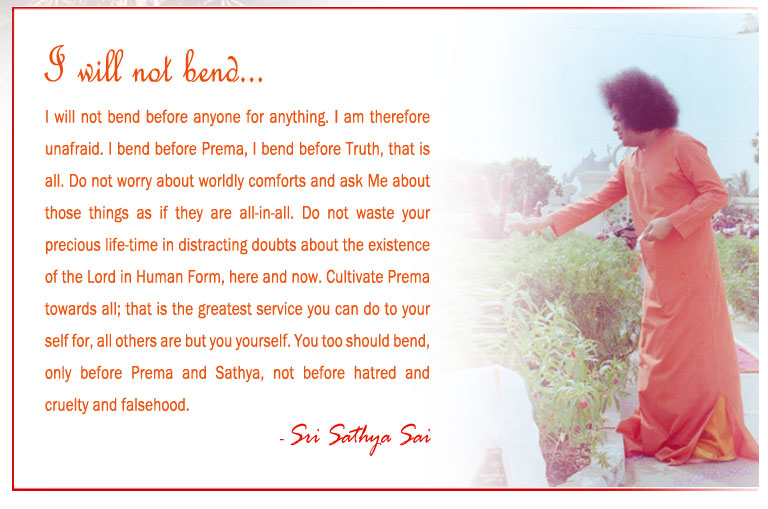 I will not bend: I will not bend before anyone for anything. I am therefore unafraid. I bend before Prema, I bend before Truth, that is all. Do not worry about worldly comforts and ask Me about those things as if they are all-in-all. Do not waste your precious life-time in distracting doubts about the existence of the Lord in Human Form, here and now. Cultivate Prema towards all; that is the greatest service you can do to your self for, all others are but you yourself. You too should bend, only before Prema and Sathya, not before hatred and cruelty and falsehood. - Sri Sathya Sai