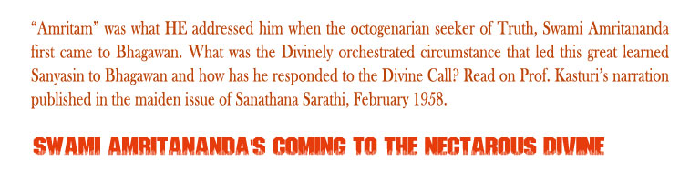 Swami Amritananda's coming to the Nectarous Divine: “Amritam” was what HE addressed him when the octogenarian seeker of Truth, Swami Amritananda first came to Bhagawan. What was the Divinely orchestrated circumstance that led this great learned Sanyasin to Bhagawan and how has he responded to the Divine Call? Read on Prof. Kasturi’s narration published in the maiden issue of Sanathana Sarathi, February 1958.