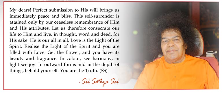 My dears! Perfect submission to His will brings us immediately peace and bliss. This self-surrender is attained only by our ceaseless remembrance of Him and His attributes. Let us therefore consecrate our life to Him and live, in thought, word and deed, for His sake. He is our all in all. Love is the Light of the Spirit. Realise the Light of the Spirit and you are filled with Love. Get the flower, and you have its beauty and fragrance. In colour; see harmony, in light see joy. In outward forms and in the depth of things, behold yourself. You are the Truth. - Sri Sathya Sai