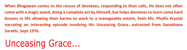 Unceasing Grace: When Bhagawan comes to the rescue of devotees, responding to their calls, He does not often come with a magic wand, doing a complete act by Himself, but helps devotees to learn some hard lessons in life allowing their karma to work to a manageable extent, feels Ms. Phyllis Krystal narrating an interesting episode involving His Unceasing Grace...extracted from Sanathana Sarathi, Sept 1976.