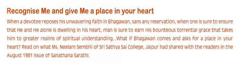 When a devotee reposes his unwavering faith in Bhagawan, sans any reservation, when one is sure to ensure that He and He alone is dwelling in his heart, man is sure to earn His bounteous torrential grace that takes him to greater realms of spiritual understanding...What if Bhagawan comes and asks for a place in your heart? Read on what Ms. Neelam Sembbi of Sri Sathya Sai College, Jaipur had shared with the readers in the August 1981 issue of Sanathana Sarathi. 