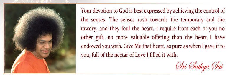 Your devotion to God is best expressed by achieving the control of the senses. For the senses rush towards the temporary and the tawdry; and they foul the heart. I require from each of you no other gift, no more valuable offering than the heart I have endowed you with. Give Me that heart, as pure as when I gave it to you, full of the nectar of Love I filled it with. - Sri Sathya Sai