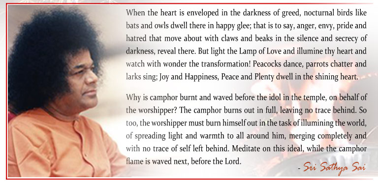 When the heart is enveloped in the darkness of greed, nocturnal birds like bats and owls dwell there in happy glee; that is to say, anger, envy, pride and hatred that move about with claws and beaks in the silence and secrecy of darkness, reveal there. But light the Lamp of Love and illumine thy heart and watch with wonder the transformation! Peacocks dance, parrots chatter and larks sing; Joy and Happiness, Peace and Plenty dwell in the shining heart. - Sri Sathya Sai