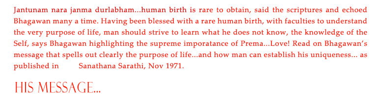 His Message: Jantunam nara janma durlabham...human birth is rare to obtain, said the scriptures and echoed Bhagawan many a time. Having been blessed with a rare human birth, with faculties to understand the very purpose of life, man should strive to learn what he does not know, the knowledge of the Self, says Bhagawan highlighting the supreme imporatance of Prema...Love! Read on Bhagawan’s message that spells out clearly the purpose of life...and how man can establish his uniqueness... as published in         Sanathana Sarathi, Nov 1971. 