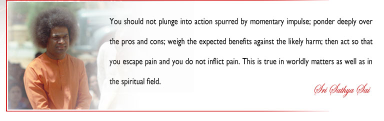 You should not plunge into action spurred by momentary impulse; ponder deeply over the pros and cons; weigh the expected benefits against the likely harm; then act so that you escape pain and do not inflict pain. This is true in worldly matters as well as in the spiritual field. - Sri Sathya Sai