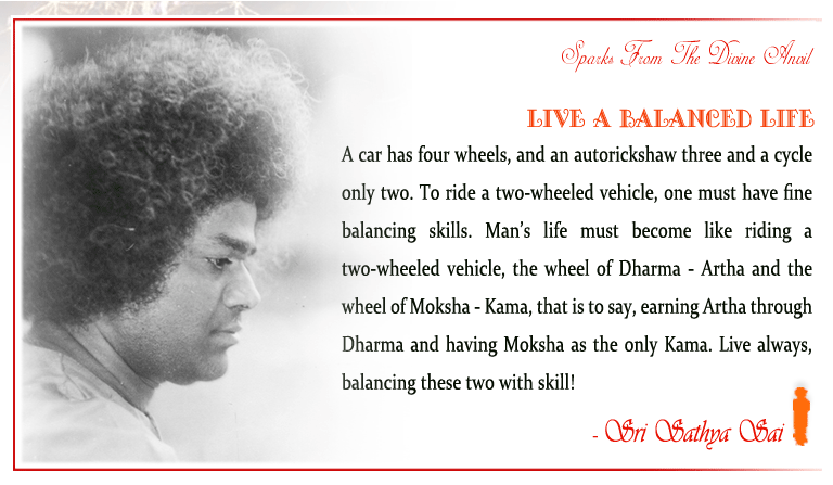 Live a Balanced Life: A car has four wheels, and an autorickshaw three and a cycle only two. To ride a two-wheeled vehicle, one must have fine balancing skills. Man’s life must become like riding a two-wheeled vehicle, the wheel of Dharma - Artha and the wheel of Moksha - Kama, that is to say, earning Artha through Dharma and having Moksha as the only Kama. Live always, balancing these two with skill!