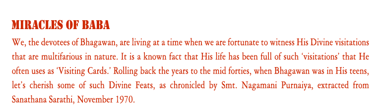 Miracles of Baba: We, the devotees of Bhagawan, are living at a time when we are fortunate to witness His Divine visitations that are multifarious in nature. It is a known fact that His life has been full of such ‘visitations’ that He often uses as ‘Visiting Cards.’ Rolling back the years to the mid forties, when Bhagawan was in His teens, let’s cherish some of such Divine Feats, as chronicled by Smt. Nagamani Purnaiya, extracted from Sanathana Sarathi, November 1970.
