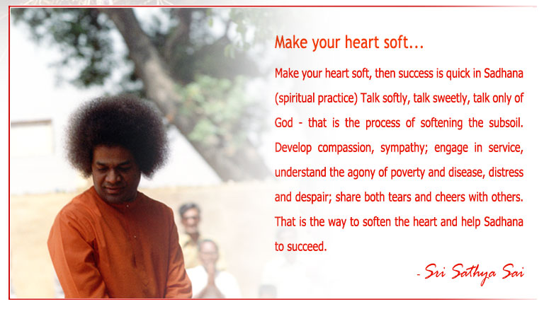 Make your heart soft, then success is quick in Sadhana (spiritual practice) Talk softly, talk sweetly, talk only of God - that is the process of softening the subsoil. Develop compassion, sympathy; engage in service, understand the agony of poverty and disease, distress and despair; share both tears and cheers with others. That is the way to soften the heart and help Sadhana to succeed. - Sri Sathya Sai