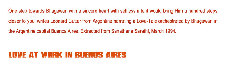 Love at Work in Buenos Aires: One step towards Bhagawan with a sincere heart with selfless intent would bring Him a hundred steps closer to you, writes Leonard Gutter from Argentina narrating a Love-Tale orchestrated by Bhagawan in the Argentine capital Buenos Aires. Extracted from Sanathana Sarathi, March 1994. 