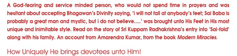 A God-fesring and service minded person, who would not spend time in prayers and was hesiatant about accepting Bhagawan's Divinity saying, 'i will not fall at anybody's feet; Sai Baba is probably a great man and mystic, but i do not believe...' was brought unto His Feet in His most unique and inimitable style. Read on the story of Sri Kuppam Radhakrishna's entry into 'Sai-fold' along with his family. An account from Amarendra Kumar, from the book Modern Miracles.