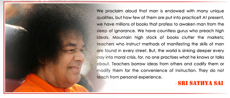 We proclaim aloud that man is endowed with many unique qualities, but how few of them are put into practice? At present, we have millions of books that profess to awaken man from the sleep of ignorance. We have countless gurus who preach high ideals. Mountain high stock of books clutter the markets; teachers who instruct methods of manifesting the skills of man are found in every street. But, the world is sinking deeper every day into moral crisis, for, no one practises what he knows or talks about. Teachers borrow ideas from others and codify them or modify them for the convenience of instruction. They do not teach from personal experience. - Sri Sathya Sai