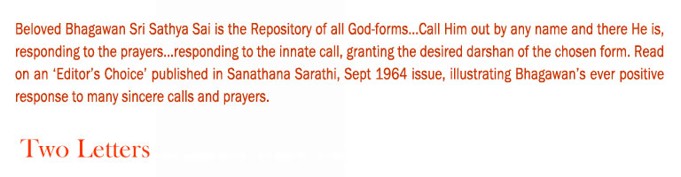 Two Letters: Beloved Bhagawan Sri Sathya Sai is the Repository of all God-forms...Call Him out by any name and there He is, responding to the prayers...responding to the innate call, granting the desired darshan of the chosen form. Read on an ‘Editor’s Choice’ published in Sanathana Sarathi, Sept 1964 issue, illustrating Bhagawan’s ever positive response to many sincere calls and prayers.