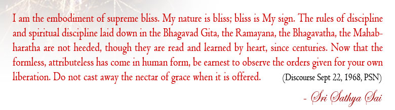 I am the embodiment of supreme bliss. My nature is bliss; bliss is My sign. The rules of discipline and spiritual discipline laid down in the Bhagavad Gita, the Ramayana, the Bhagavatha, the Mahabharatha are not heeded, though they are read and learned by heart, since centuries. Now that the formless, attributeless has come in human form, be earnest to observe the orders given for your own liberation. Do not cast away the nectar of grace when it is offered.  (Divine Discourse Sep 22, 1968, Prasanthi Nilayam)