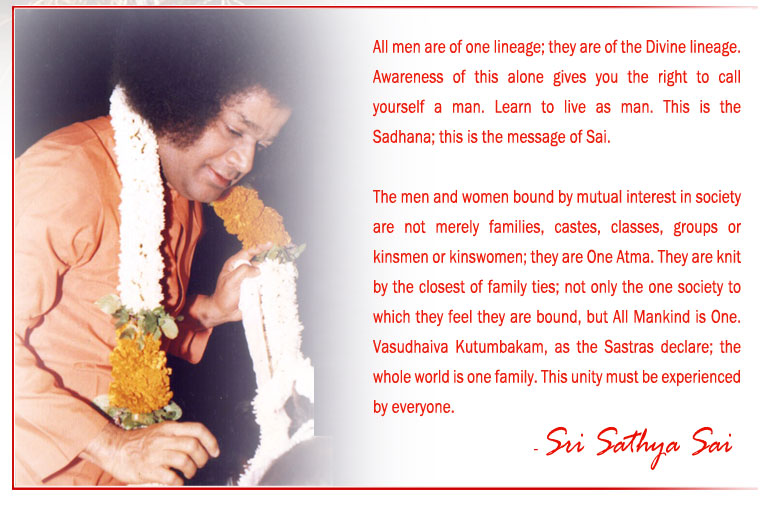 All men are of one lineage; they are of the Divine lineage. Awareness of this alone gives you the right to call yourself a man. Learn to live as man. This is the Sadhana; this is the message of Sai. - Sri Sathya Sai