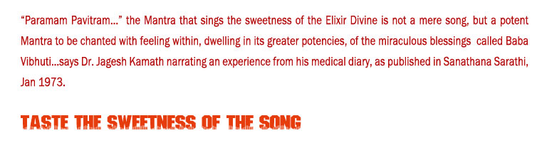 Taste the Sweetness of the Song: “Paramam Pavitram...” the Mantra that sings the sweetness of the Elixir Divine is not a mere song, but a potent Mantra to be chanted with feeling within, dwelling in its greater potencies, of the miraculous blessings  called Baba Vibhuti...says Dr. Jagesh Kamath narrating an experience from his medical diary, as published in Sanathana Sarathi, Jan 1973.