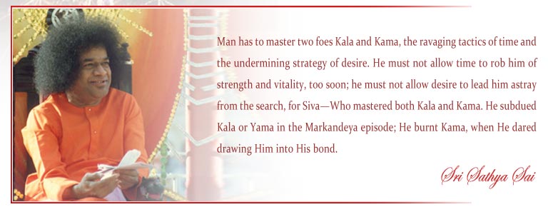 Man has to master two foes Kala and Kama, the ravaging tactics of time and the undermining strategy of desire. He must not allow time to rob him of strength and vitality, too soon; he must not allow desire to lead him astray from the search, for Siva—Who mastered both Kala and Kama. He subdued Kala or Yama in the Markandeya episode; He burnt Kama, when He dared drawing Him into His bond. - Sri Sathya Sai