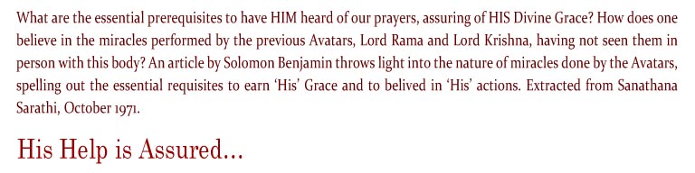 His Help is Assured: What are the essential prerequisites to have HIM heard of our prayers, assuring of HIS Divine Grace? How does one believe in the miracles performed by the previous Avatars, Lord Rama and Lord Krishna, having not seen them in person with this body? An article by Solomon Benjamin throws light into the nature of miracles done by the Avatars, spelling out the essential requisites to earn ‘His’ Grace and to belived in ‘His’ actions. Extracted from Sanathana Sarathi, October 1971.