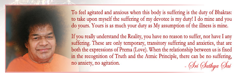 To feel agitated and anxious when this body is suffering is the duty of Bhaktas; to taken upon myself the suffering of my devotee is my duty! I do mine and you do yours. Yours is as much your duty as My assumption of illness is mine. If you understand the Reality, you have no reason to suffer, no have I any suffering. These are only temporary, transitory suffering and anxieties, that ar both the expressions of Prema(Love). When the relationship between us is fixed in the recognition of Truth and the Atmic Principle, there can be no suffering, no anxiety, no agitation. - Sri Sathya Sai