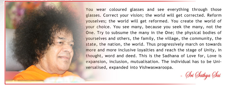 You wear coloured glasses and see everything through those glasses. Correct your vision; the world will get corrected. Reform youselves; the world will get reformed. You create the world of your choice. You see many, because you seek the many, not the One. Try to subsume the many in the One; the physical bodies of yourselves and others, the family, the village, the community, the state, the nation, the world. Thus progressively march on towards more and more inclusive loyalties and reach the stage of Unity, in thought, word and deed. This is the Sadhana of Love for, Love is expansion, inclusion, mutualisation. The individual has to be Universalised, expanded into Vishwaswaroopa. - Sri Sathya Sai