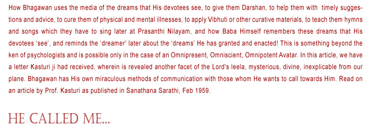 "He Called Me...": How Bhagawan uses the media of the dreams that His devotees see, to give them Darshan, to help them with  timely suggestions and advice, to cure them of physical and mental illnesses, to apply Vibhuti or other curative materials, to teach them hymns and songs which they have to sing later at Prasanthi Nilayam, and how Baba Himself remembers these dreams that His devotees ‘see’, and reminds the ‘dreamer’ later about the ‘dreams’ He has granted and enacted! This is something beyond the ken of psychologists and is possible only in the case of an Omnipresent, Omniscient, Omnipotent Avatar. In this article, we have a letter Kasturi ji had received, wherein is revealed another facet of the Lord's leela, mysterious, divine, inexplicable from our plane. Bhagawan has His own miraculous methods of communication with those whom He wants to call towards Him. Read on an article by Prof. Kasturi as published in Sanathana Sarathi, Feb 1959.