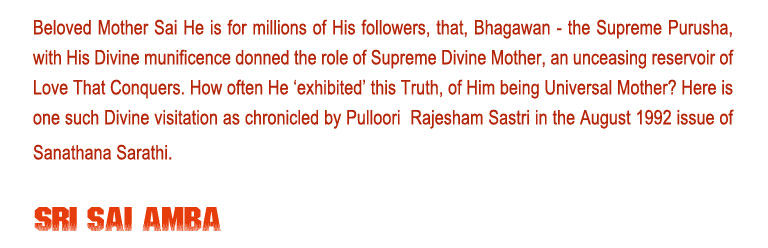 Sri Sai Amba: Beloved Mother Sai He is for millions of His followers, that, Bhagawan - the Supreme Purusha, with His Divine munificence donned the role of Supreme Divine Mother, an unceasing reservoir of Love That Conquers. How often He ‘exhibited’ this Truth, of Him being Universal Mother? Here is one such Divine visitation as chronicled by Pulloori  Rajesham Sastri in the August 1992 issue of Sanathana Sarathi.  