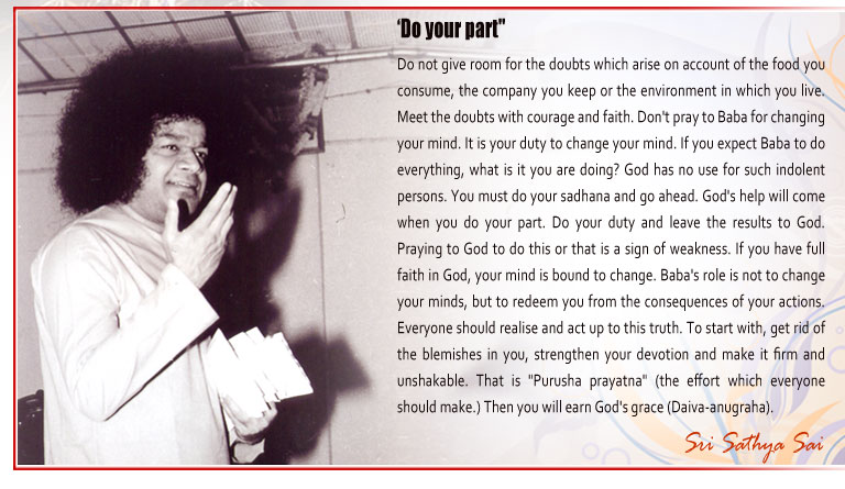 Do Your Part: Do not give room for the doubts which arise on account of the food you consume, the company you keep or the environment in which you live. Meet the doubts with courage and faith. Don't pray to Baba for changing your mind. It is your duty to change your mind. If you expect Baba to do everything, what is it you are doing? God has no use for such indolent persons. You must do your sadhana and go ahead. God's help will come when you do your part. Do your duty and leave the results to God. Praying to God to do this or that is a sign of weakness. If you have full faith in God, your mind is bound to change. Baba's role is not to change your minds, but to redeem you from the consequences of your actions. Everyone should realise and act up to this truth. To start with, get rid of the blemishes in you, strengthen your devotion and make it firm and unshakable. That is "Purusha prayatna" (the effort which everyone should make.) Then you will earn God's grace (Daiva-anugraha).