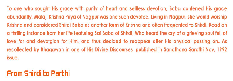 From Shirdi to Parthi: To one who sought His grace with purity of heart and selfless devotion, Baba conferred His grace abundantly. Mataji Krishna Priya of Nagpur was one such devotee. Living in Nagpur, she would worship Krishna and considered Shirdi Baba as another form of Krishna and often frequented to Shirdi. Read on a thriling instance from her life featuring Sai Baba of Shirdi, Who heard the cry of a grieving soul full of love for and devotgion for Him, and thus decided to reappear after His physical passing on...As recollected by Bhagawan in one of His Divine Discourses, published in Sanathana Sarathi Nov, 1992 issue.