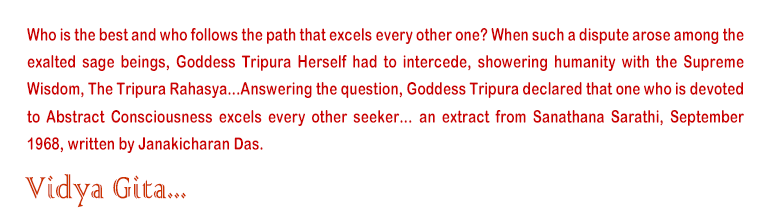 Who is the best and who follows the path that excels every other one? When such a dispute arose among the exalted sage beings, Goddess Tripura Herself had to intercede, showering humanity with the Supreme Wisdom, The Tripura Rahasya...Answering the question, Goddess Tripura declared that one who is devoted to Abstract Consciousness excels every other seeker... an extract from Sanathana Sarathi, September 1968, written by Janakicharan Das.