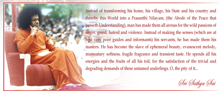 Instead of transforming his home, his village, his State and his country and thereby this World into a Prasanthi Nilayam, (the Abode of the Peace that passeth Understanding), man has made them all arenas for the wild passions of anger, greed, hatred and violence. Instead of making the senses (which are at best very poor guides and informants) his servants, he has made them his masters. He has become the slave of ephemeral beauty, evanescent melody, momentary softness, fragile fragrance and transient taste. He spends all his energies and the fruits of all his toil, for the satisfaction of the trivial and degrading demands of these untamed underlings. O, the pity of it... - Sri Sathya Sai
