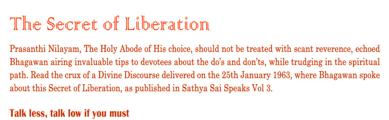 The Secret of Liberation: Prasanthi Nilayam, The Holy Abode of His choice, should not be treated with scant reverence, echoed Bhagawan airing invaluable tips to devotees about the do’s and don’ts, while trudging in the spiritual path. Read the crux of a Divine Discourse delivered on the 25th January 1963, where Bhagawan spoke about this Secret of Liberation, as published in Sathya Sai Speaks Vol 3.          Talk Less, talk low if you must.