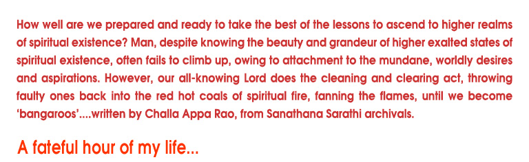 How well are we prepared and ready to take the best of the lessons to ascend to higher realms of spiritual existence? Man, despite knowing the beauty and grandeur of higher exalted states of spiritualit existence, often fails to climb up, owing to attachment to the mundane, worldly desires and aspirations. However, our knowing Lord does the cleaning and clearing act, throwing faulty ones back into the red hot coals of spiritual fire, fanning the flames, until we become ‘bangaroos’....written by Challa Appa Rao, from Sanathana Sarathi archivals. 