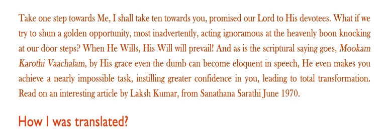 How I was translated: Take one step towards Me, I shall take ten towards you, promised our Lord to His devotees. What if we try to shun a golden opportunity, most inadvertently, acting ignoramous at the heavenly boon knocking at our door steps? When He Wills, His Will will prevail! And as is the scriptural saying goes, Mookam Karothi Vaachalam, by His grace even the dumb can become eloquent in speech, He even makes you achieve a nearly impossible task, instilling greater confidence in you, leading to total transformation. Read on an interesting article by Laksh Kumar, from Sanathana Sarathi June 1970. 