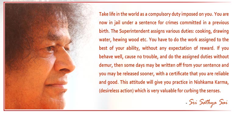 Take life in the world as a compulsory duty imposed on you. You are now in jail under a sentence for crimes committed in a previous birth. The Superintendent assigns various duties: cooking, drawing water, hewing wood etc. You have to do the work assigned to the best of your ability, without any expectation of reward. If you behave well, cause no trouble, and do the assigned duties without demur, then some days may be written off from your sentence and you may be released sooner, with a certificate that you are reliable and good. This attitude will give you practice in Nishkama Karma, (desireless action) which is very valuable for curbing the senses. - Sri Sathya Sai