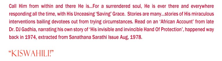 “Kiswahili!": Call Him from within and there He is...For a surrendered soul, He is ever there and everywhere responding all the time, with His Unceasing ‘Saving’ Grace.  Stories are many...stories of His miraculous interventions bailing devotees out from trying circumstances. Read on an ‘African Account’ from late Dr. DJ Gadhia, narrating his own story of ‘His invisible and invincible Hand Of Protection’, happened way back in 1974, extracted from Sanathana Sarathi Issue Aug, 1978. 