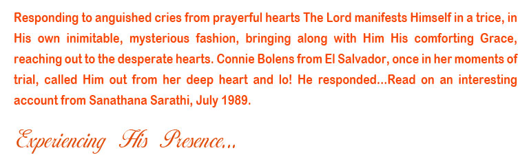 Responding to anguished cries from prayerful hearts The Lord manifests Himself in a trice, in His own inimitable, mysterious fashion, bringing along with Him His comforting Grace, reaching out to the desperate hearts. Connie Bolens from El Salvador, once in her moments of trial, called Him out from her deep heart and lo! He responded...Read on an interesting account from Sanathana Sarathi, July 1989.
