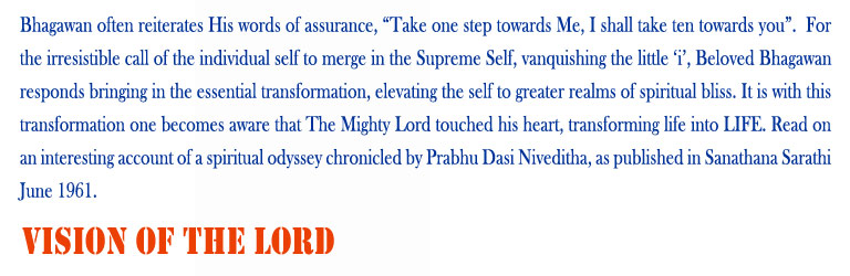 Vision of The Lord: Bhagawan often reiterates His words of assurance, “Take one step towards Me, I shall take ten towards you”.  For the irresistible call of the individual self to merge in the Supreme Self, vanquishing the little ‘i’, Beloved Bhagawan responds bringing in the essential transformation, elevating the self to greater realms of spiritual bliss. It is with this transformation one becomes aware that The Mighty Lord touched his heart, transforming life into LIFE. Read on an interesting account of a spiritual odyssey chronicled by Prabhu Dasi Niveditha, as published in Sanathana Sarathi June 1961. 