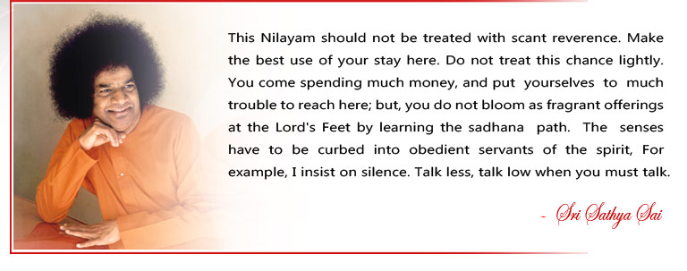 This Nilayam should not be treated with scant reverence. Make the best use of your stay here. Do not treat this chance lightly. You come spending much money, and put  yourselves  to  much trouble to reach here; but, you do not bloom as fragrant offerings at the Lord's Feet by learning the sadhana  path.  The  senses  have  to  be  curbed  into  obedient  servants  of  the  spirit,  For example, I insist on silence. Talk less, talk low when you must talk. - Sri Sathya Sai