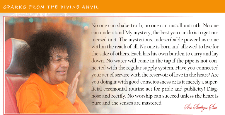 No one can shake truth, no one can install untruth. No one can understand My mystery, the best you can do is to get immersed in it. The mysterious, indescribable power has come within the reach of all. No one is born and allowed to live for the sake of others. Each has his own burden to carry and lay down. No water will come in the tap if the pipe is not connected with the regular supply system. Have you connected your act of service with the reservoir of love in the heart? Are you doing it with good consciousness or is it merely a superficial ceremonial routine act for pride and publicity? Diagnose and rectify. No worship can succeed unless the heart is pure and the senses are mastered. - Sri Sathya Sai