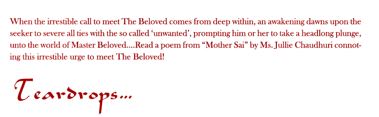 Teardrops: When the irrestible call to meet The Beloved comes from deep within, an awakening dawns upon the seeker to severe all ties with the so called ‘unwanted’, prompting him or her to take a headlong plunge, unto the world of Master Beloved....Read a poem from “Mother Sai” by Ms. Jullie Chaudhuri connoting this irrestible urge to meet The Beloved!